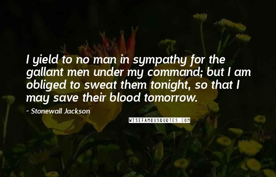 Stonewall Jackson Quotes: I yield to no man in sympathy for the gallant men under my command; but I am obliged to sweat them tonight, so that I may save their blood tomorrow.