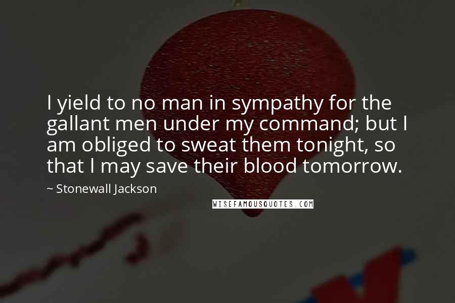 Stonewall Jackson Quotes: I yield to no man in sympathy for the gallant men under my command; but I am obliged to sweat them tonight, so that I may save their blood tomorrow.