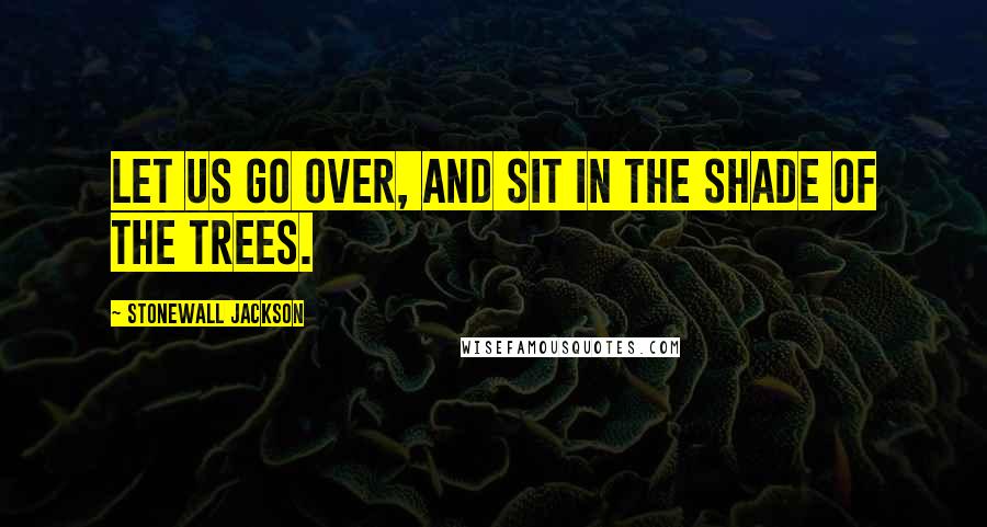 Stonewall Jackson Quotes: Let us go over, and sit in the shade of the trees.
