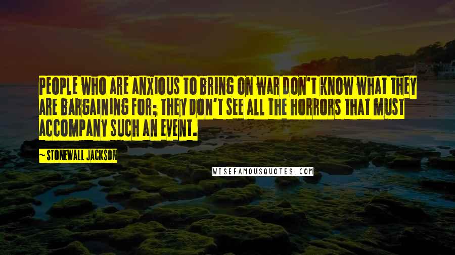 Stonewall Jackson Quotes: People who are anxious to bring on war don't know what they are bargaining for; they don't see all the horrors that must accompany such an event.