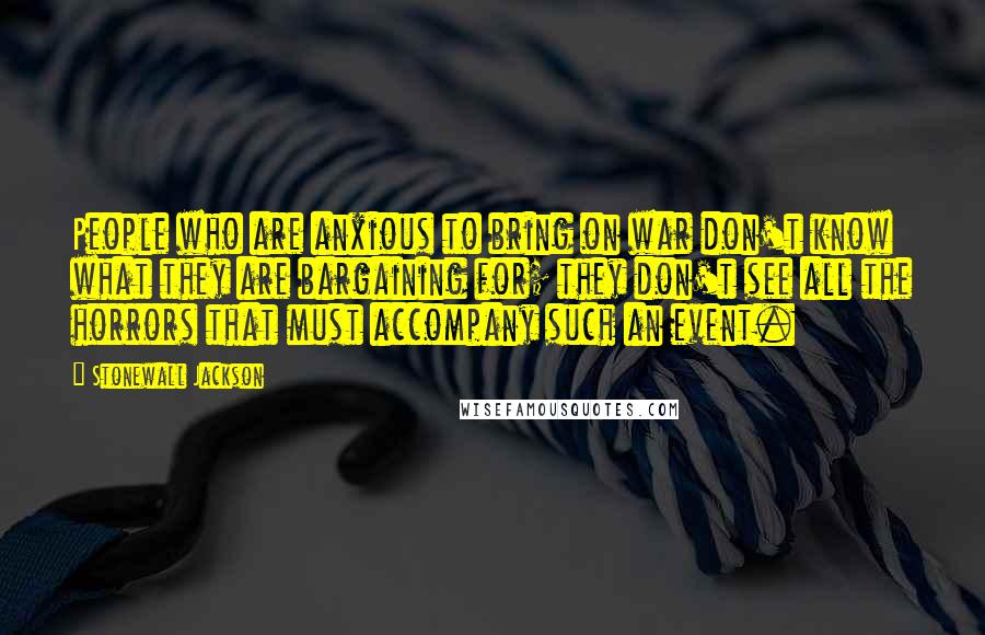 Stonewall Jackson Quotes: People who are anxious to bring on war don't know what they are bargaining for; they don't see all the horrors that must accompany such an event.