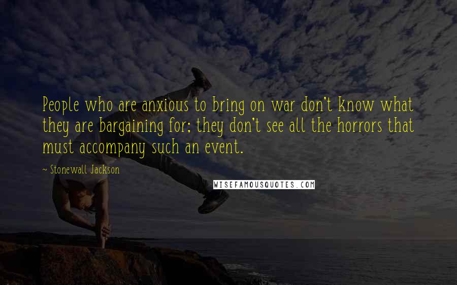 Stonewall Jackson Quotes: People who are anxious to bring on war don't know what they are bargaining for; they don't see all the horrors that must accompany such an event.