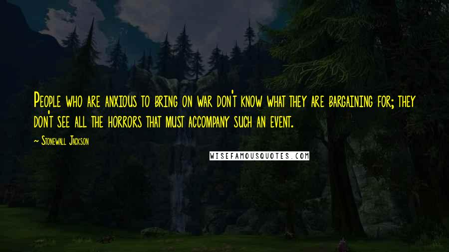 Stonewall Jackson Quotes: People who are anxious to bring on war don't know what they are bargaining for; they don't see all the horrors that must accompany such an event.