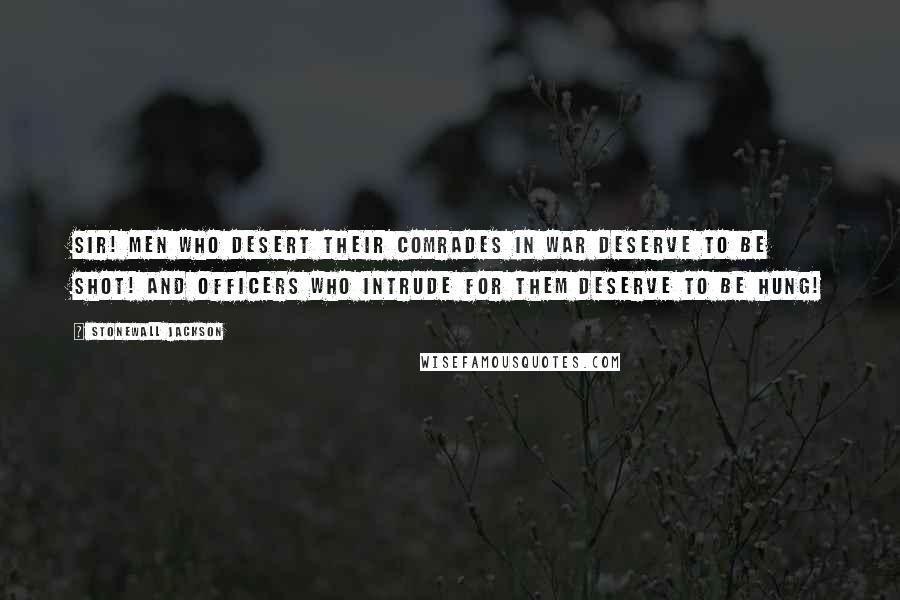 Stonewall Jackson Quotes: Sir! Men who desert their comrades in war deserve to be shot! And Officers who intrude for them deserve to be hung!