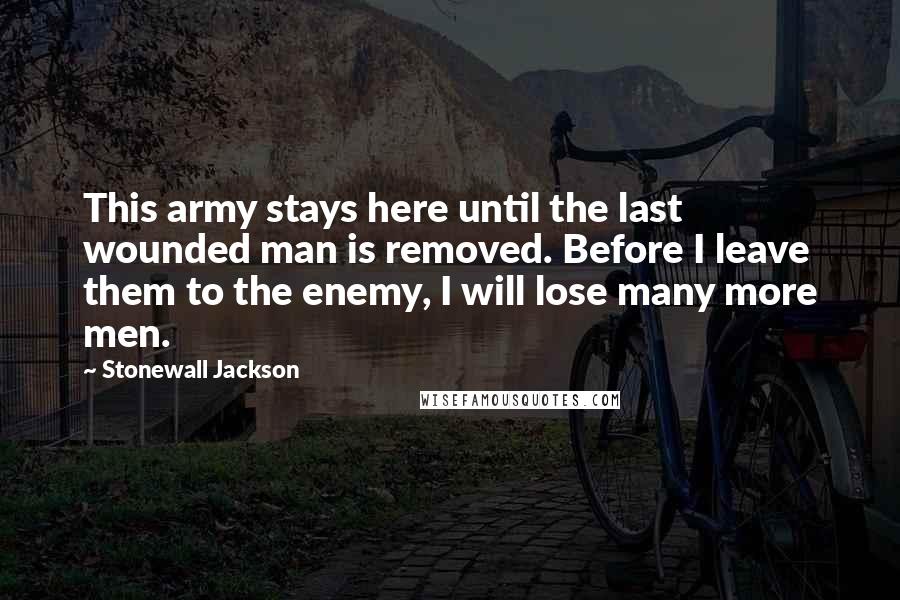 Stonewall Jackson Quotes: This army stays here until the last wounded man is removed. Before I leave them to the enemy, I will lose many more men.