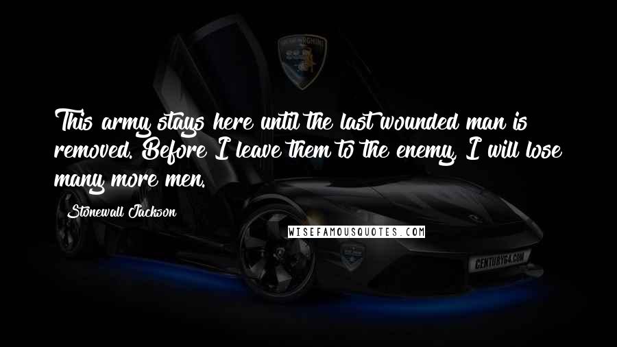 Stonewall Jackson Quotes: This army stays here until the last wounded man is removed. Before I leave them to the enemy, I will lose many more men.