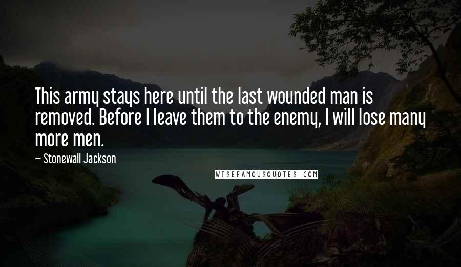 Stonewall Jackson Quotes: This army stays here until the last wounded man is removed. Before I leave them to the enemy, I will lose many more men.