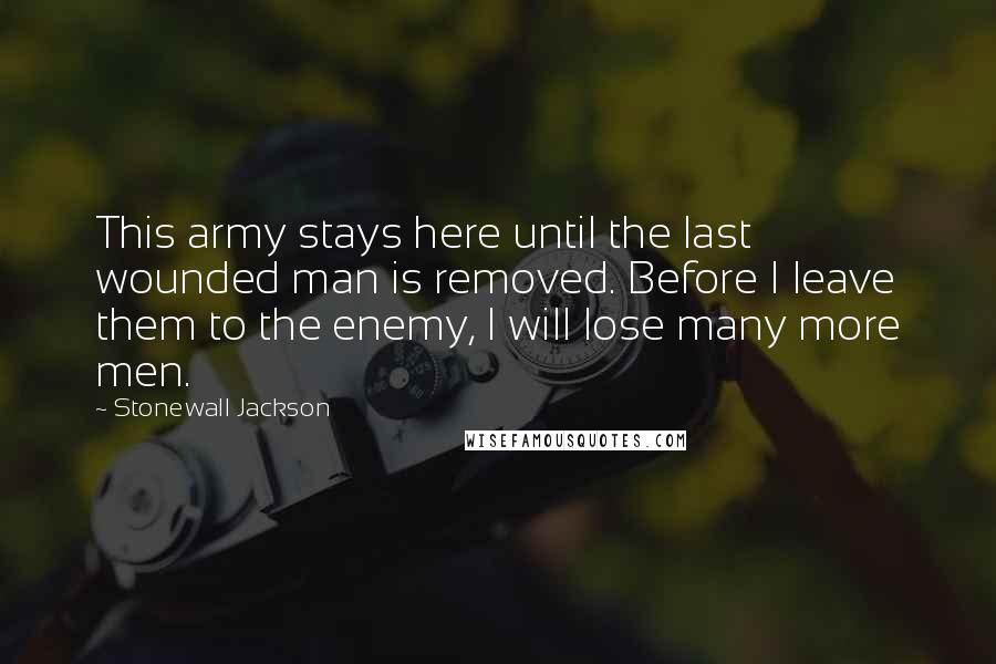 Stonewall Jackson Quotes: This army stays here until the last wounded man is removed. Before I leave them to the enemy, I will lose many more men.