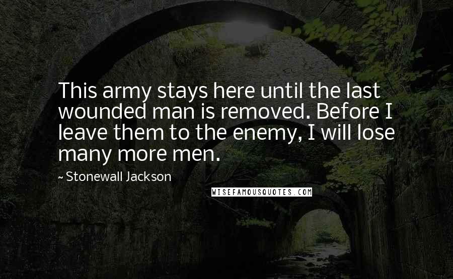 Stonewall Jackson Quotes: This army stays here until the last wounded man is removed. Before I leave them to the enemy, I will lose many more men.