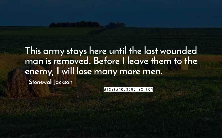 Stonewall Jackson Quotes: This army stays here until the last wounded man is removed. Before I leave them to the enemy, I will lose many more men.