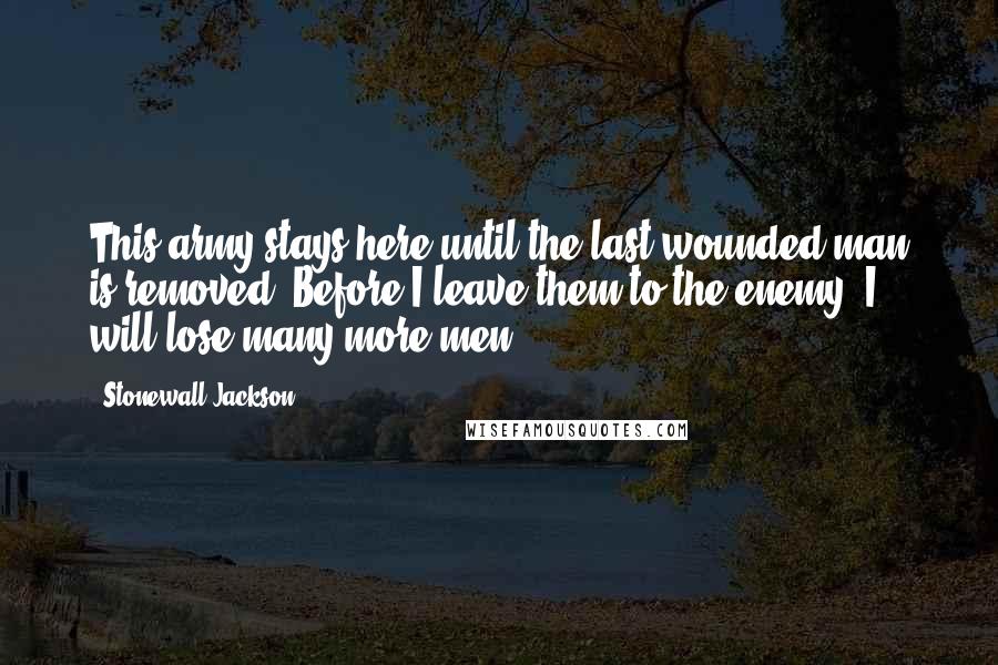 Stonewall Jackson Quotes: This army stays here until the last wounded man is removed. Before I leave them to the enemy, I will lose many more men.