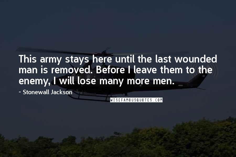 Stonewall Jackson Quotes: This army stays here until the last wounded man is removed. Before I leave them to the enemy, I will lose many more men.