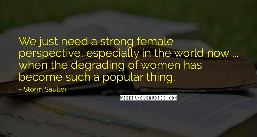 Storm Saulter Quotes: We just need a strong female perspective, especially in the world now ... when the degrading of women has become such a popular thing.