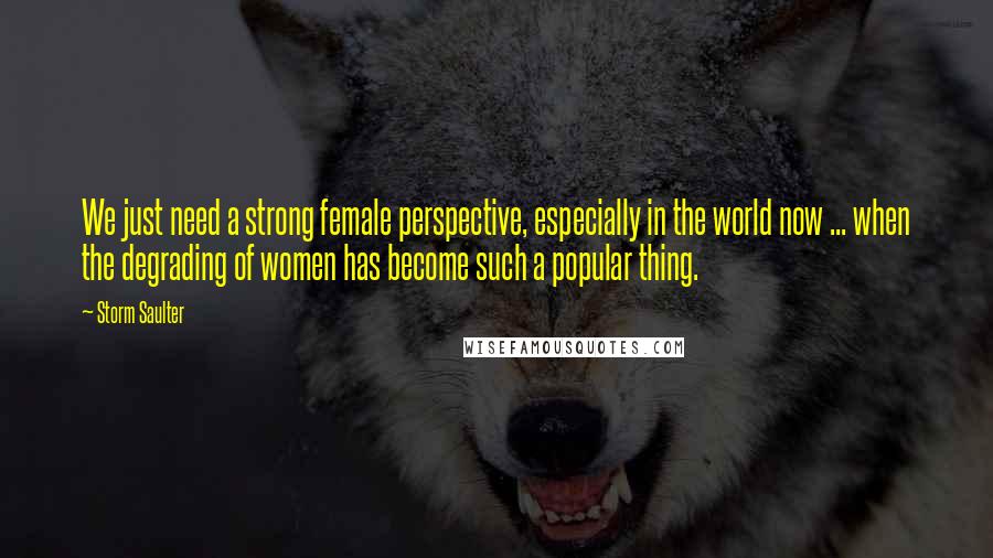 Storm Saulter Quotes: We just need a strong female perspective, especially in the world now ... when the degrading of women has become such a popular thing.