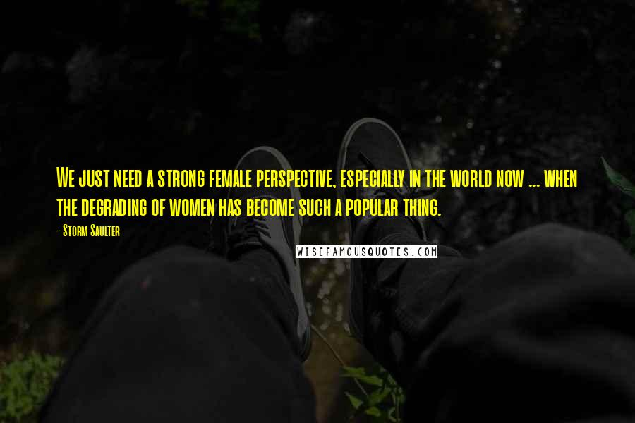 Storm Saulter Quotes: We just need a strong female perspective, especially in the world now ... when the degrading of women has become such a popular thing.