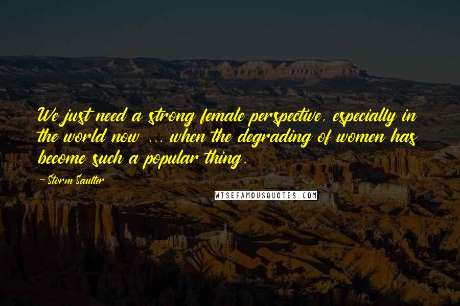 Storm Saulter Quotes: We just need a strong female perspective, especially in the world now ... when the degrading of women has become such a popular thing.