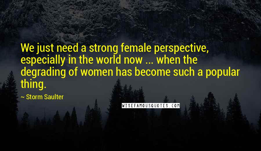Storm Saulter Quotes: We just need a strong female perspective, especially in the world now ... when the degrading of women has become such a popular thing.