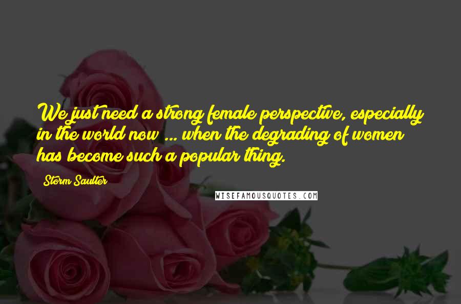 Storm Saulter Quotes: We just need a strong female perspective, especially in the world now ... when the degrading of women has become such a popular thing.