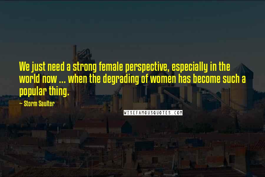 Storm Saulter Quotes: We just need a strong female perspective, especially in the world now ... when the degrading of women has become such a popular thing.