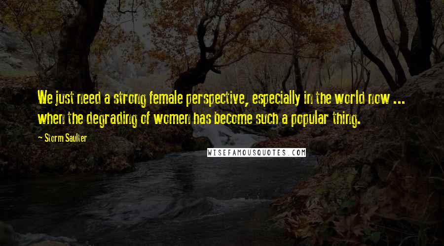 Storm Saulter Quotes: We just need a strong female perspective, especially in the world now ... when the degrading of women has become such a popular thing.