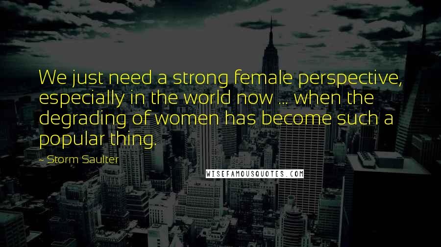 Storm Saulter Quotes: We just need a strong female perspective, especially in the world now ... when the degrading of women has become such a popular thing.