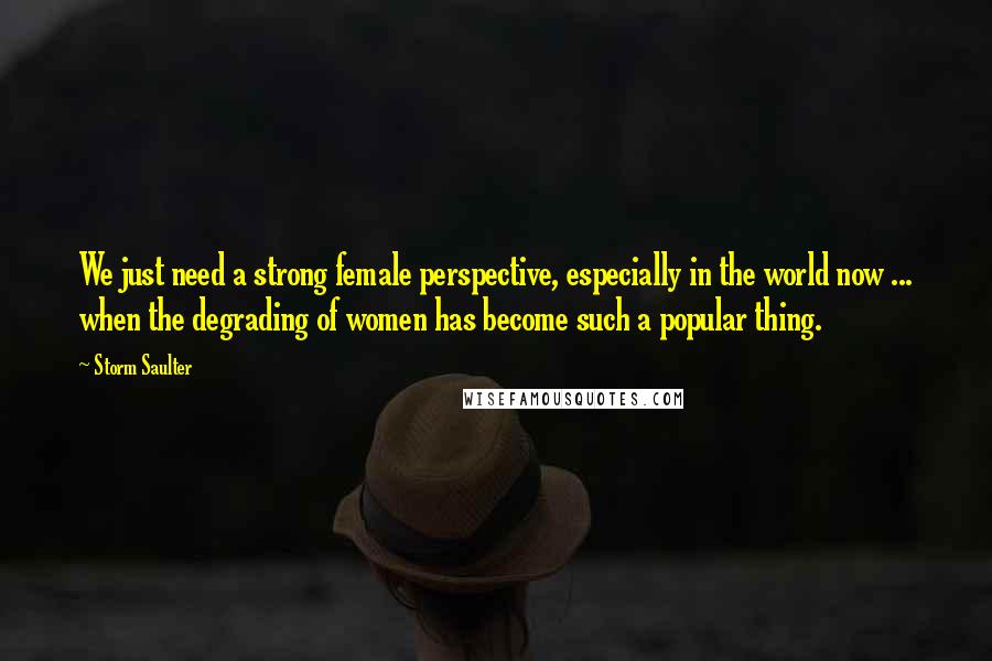 Storm Saulter Quotes: We just need a strong female perspective, especially in the world now ... when the degrading of women has become such a popular thing.