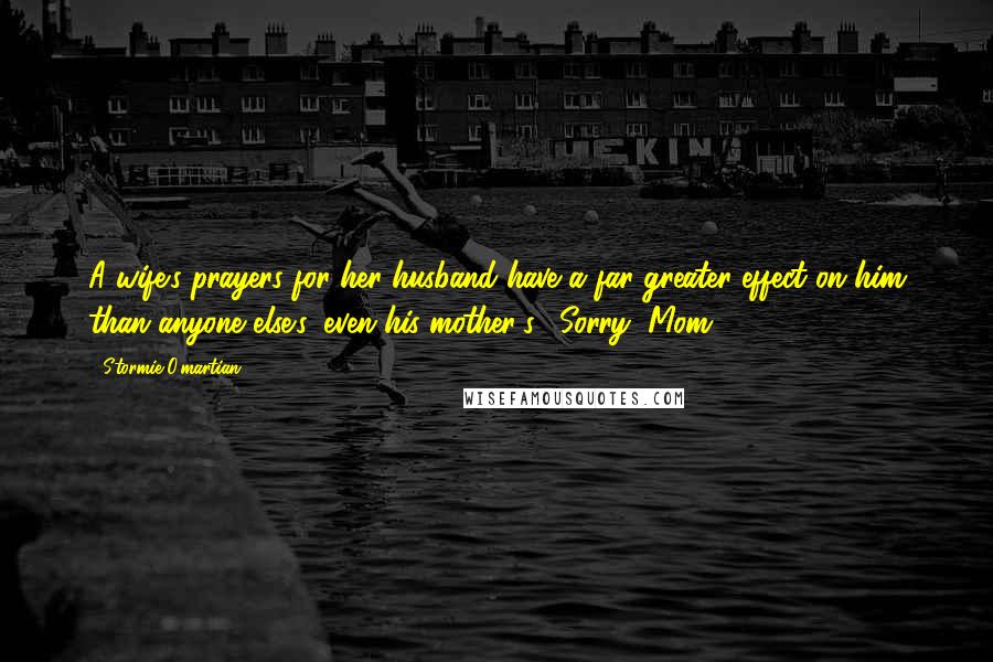 Stormie O'martian Quotes: A wife's prayers for her husband have a far greater effect on him than anyone else's, even his mother's. (Sorry, Mom.)