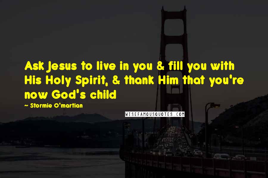 Stormie O'martian Quotes: Ask Jesus to live in you & fill you with His Holy Spirit, & thank Him that you're now God's child