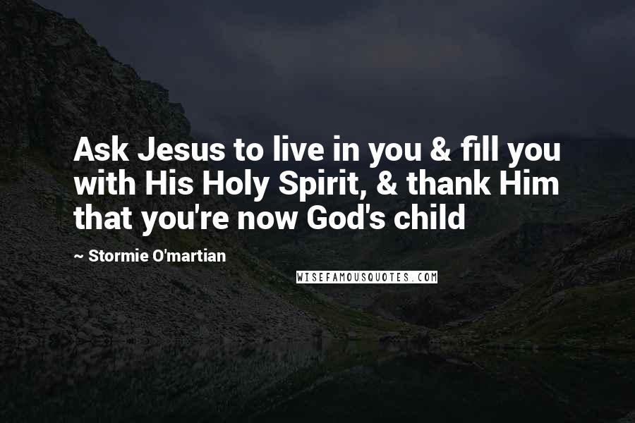 Stormie O'martian Quotes: Ask Jesus to live in you & fill you with His Holy Spirit, & thank Him that you're now God's child