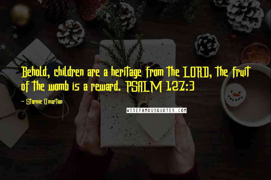 Stormie O'martian Quotes: Behold, children are a heritage from the LORD, the fruit of the womb is a reward. PSALM 127:3