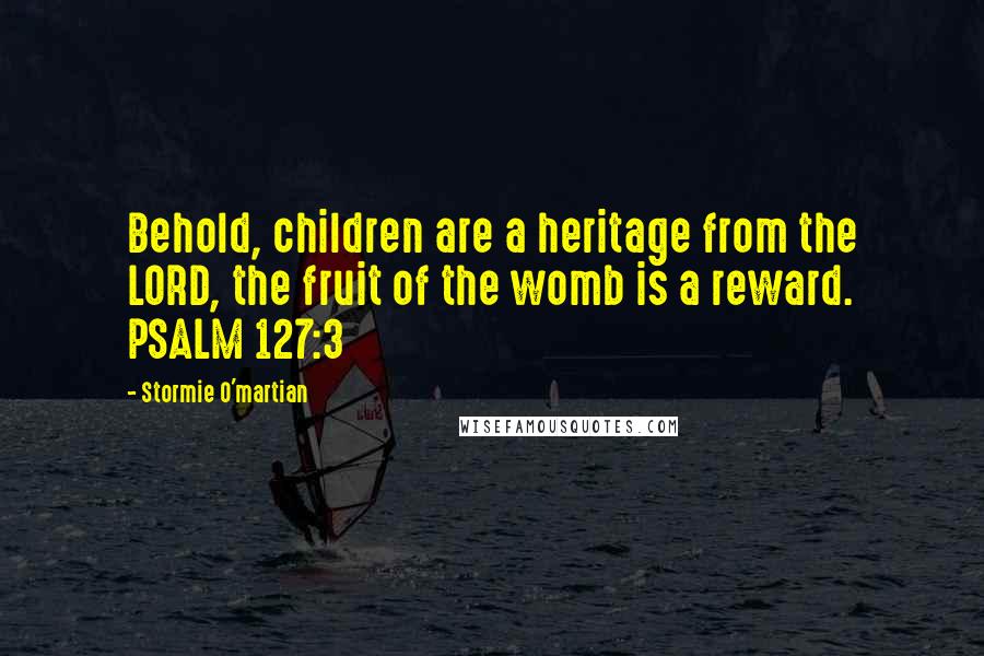 Stormie O'martian Quotes: Behold, children are a heritage from the LORD, the fruit of the womb is a reward. PSALM 127:3