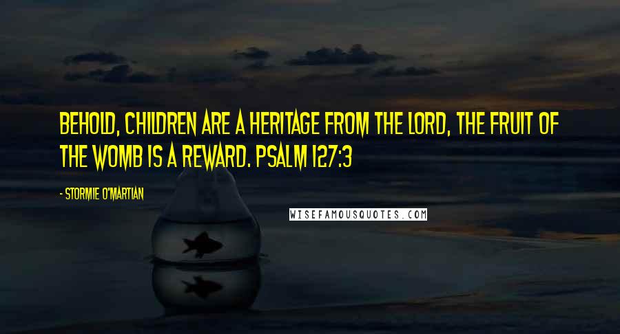 Stormie O'martian Quotes: Behold, children are a heritage from the LORD, the fruit of the womb is a reward. PSALM 127:3