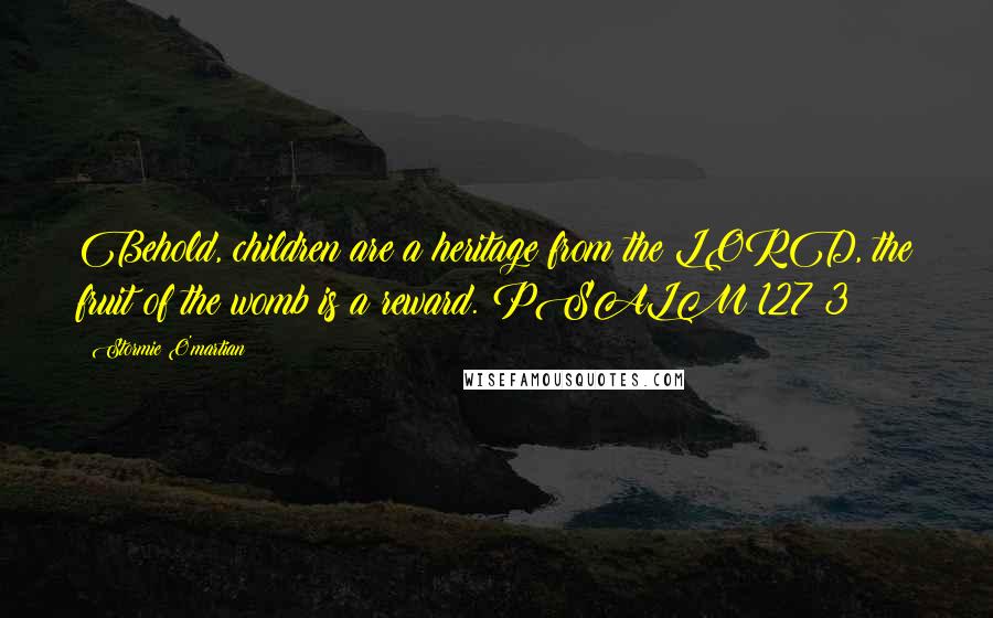 Stormie O'martian Quotes: Behold, children are a heritage from the LORD, the fruit of the womb is a reward. PSALM 127:3