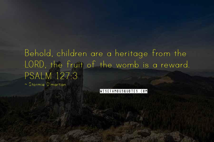 Stormie O'martian Quotes: Behold, children are a heritage from the LORD, the fruit of the womb is a reward. PSALM 127:3