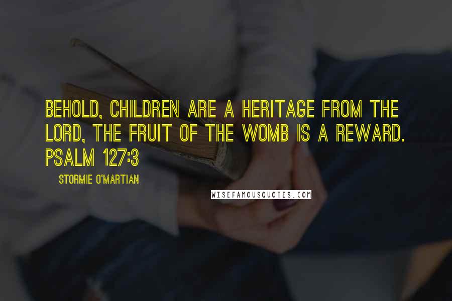 Stormie O'martian Quotes: Behold, children are a heritage from the LORD, the fruit of the womb is a reward. PSALM 127:3