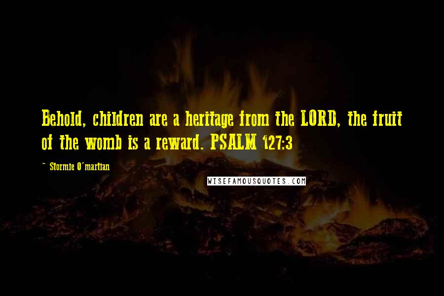 Stormie O'martian Quotes: Behold, children are a heritage from the LORD, the fruit of the womb is a reward. PSALM 127:3