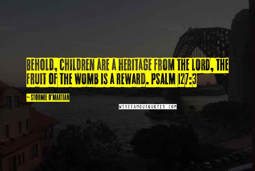 Stormie O'martian Quotes: Behold, children are a heritage from the LORD, the fruit of the womb is a reward. PSALM 127:3
