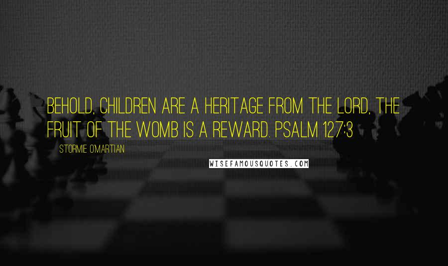 Stormie O'martian Quotes: Behold, children are a heritage from the LORD, the fruit of the womb is a reward. PSALM 127:3
