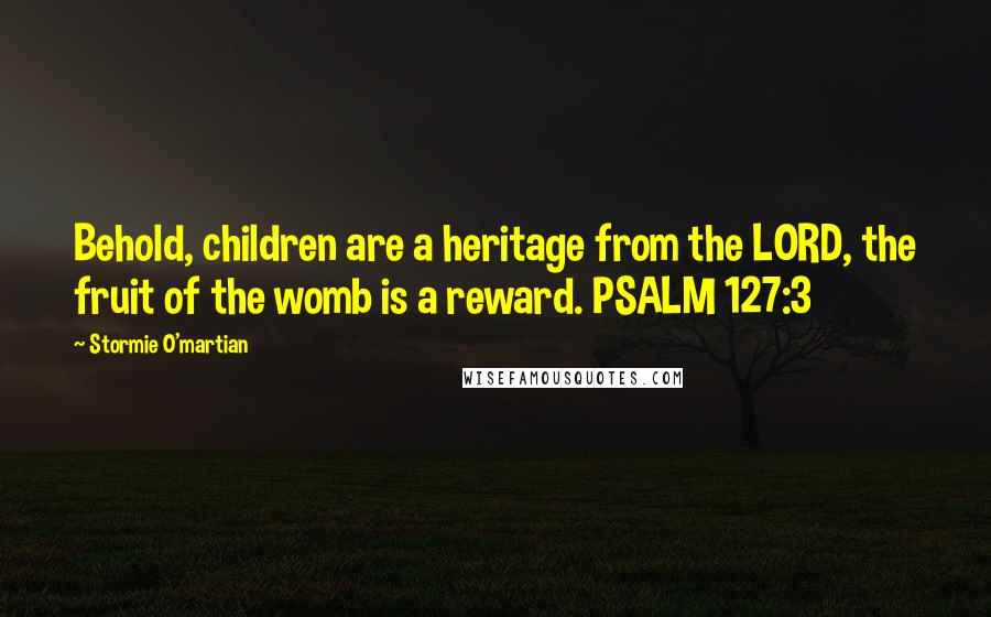 Stormie O'martian Quotes: Behold, children are a heritage from the LORD, the fruit of the womb is a reward. PSALM 127:3