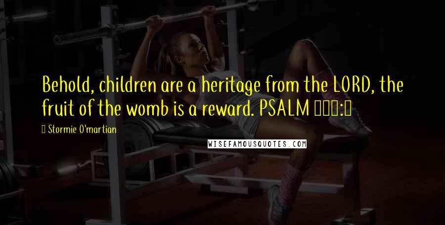 Stormie O'martian Quotes: Behold, children are a heritage from the LORD, the fruit of the womb is a reward. PSALM 127:3