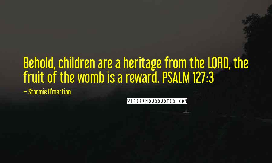 Stormie O'martian Quotes: Behold, children are a heritage from the LORD, the fruit of the womb is a reward. PSALM 127:3