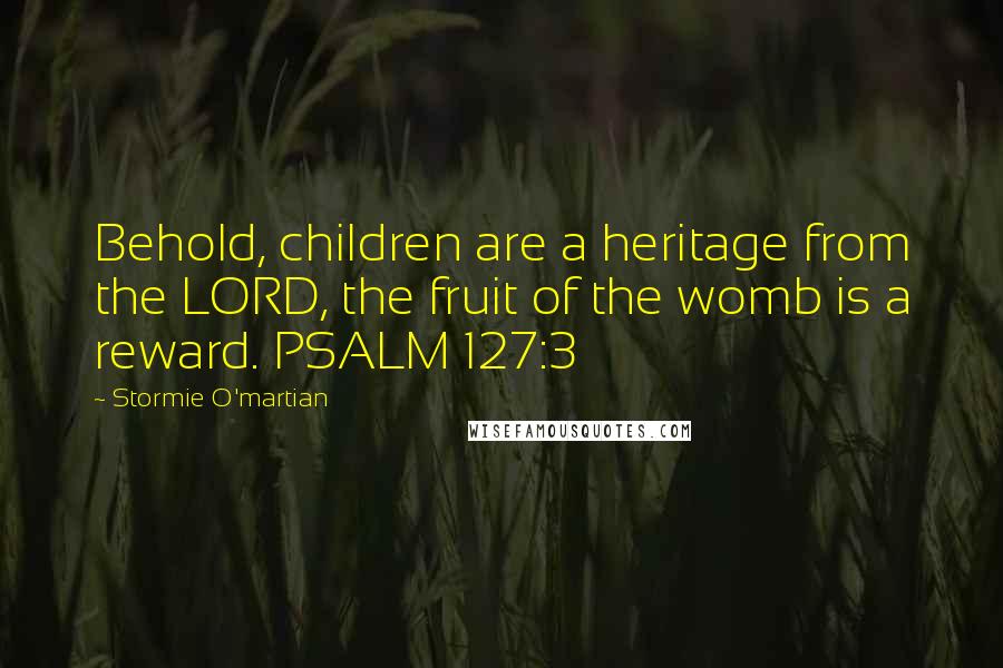 Stormie O'martian Quotes: Behold, children are a heritage from the LORD, the fruit of the womb is a reward. PSALM 127:3