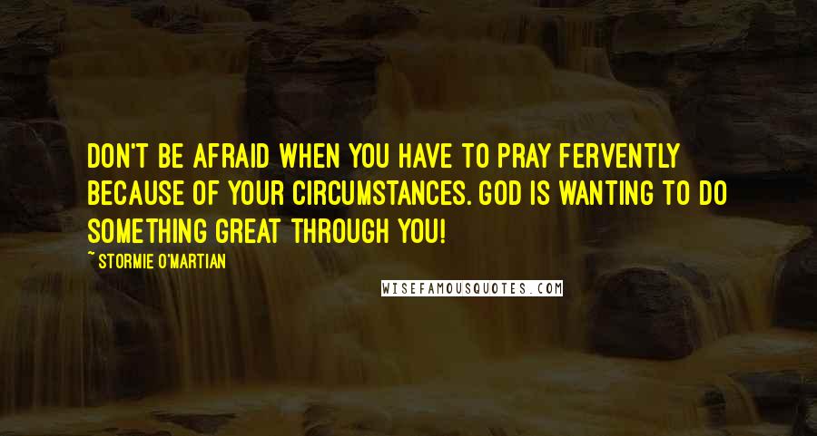Stormie O'martian Quotes: Don't be afraid when you have to pray fervently because of your circumstances. God is wanting to do something great through you!