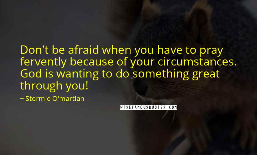 Stormie O'martian Quotes: Don't be afraid when you have to pray fervently because of your circumstances. God is wanting to do something great through you!