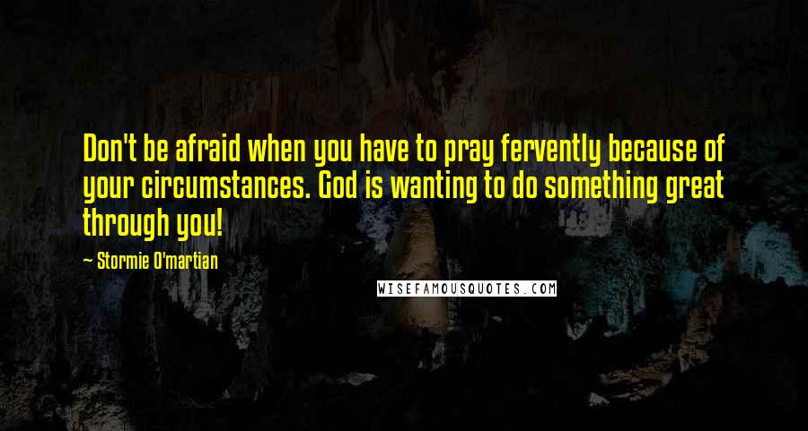 Stormie O'martian Quotes: Don't be afraid when you have to pray fervently because of your circumstances. God is wanting to do something great through you!