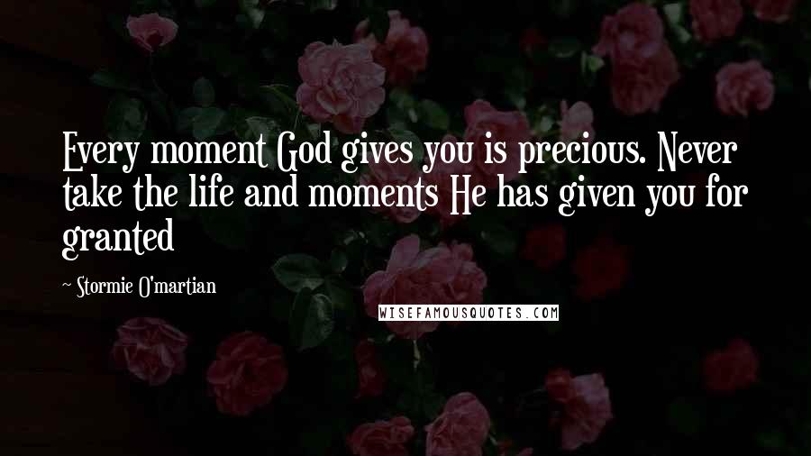 Stormie O'martian Quotes: Every moment God gives you is precious. Never take the life and moments He has given you for granted