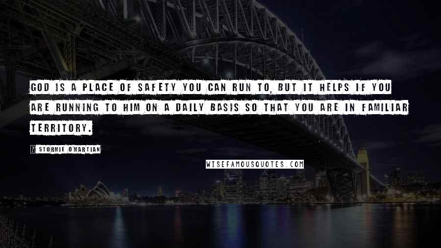 Stormie O'martian Quotes: God is a place of safety you can run to, but it helps if you are running to Him on a daily basis so that you are in familiar territory.