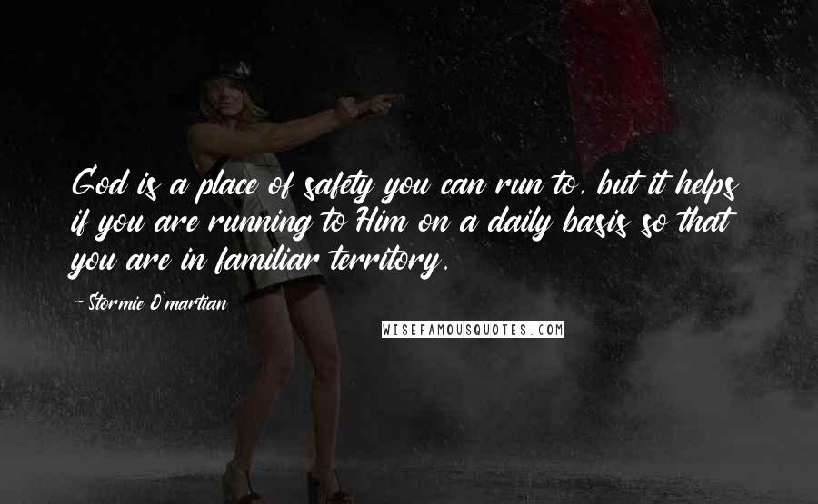 Stormie O'martian Quotes: God is a place of safety you can run to, but it helps if you are running to Him on a daily basis so that you are in familiar territory.