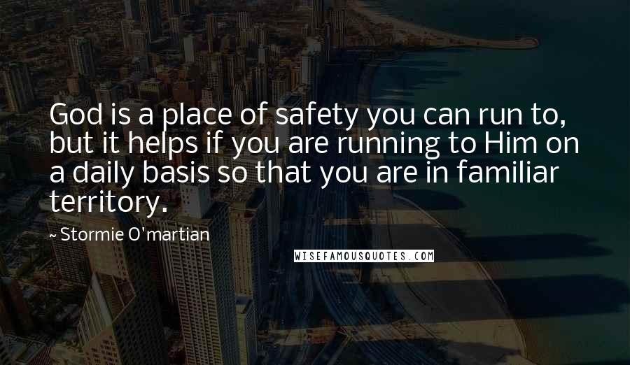 Stormie O'martian Quotes: God is a place of safety you can run to, but it helps if you are running to Him on a daily basis so that you are in familiar territory.