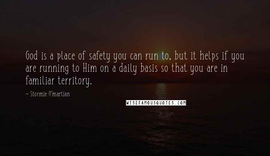 Stormie O'martian Quotes: God is a place of safety you can run to, but it helps if you are running to Him on a daily basis so that you are in familiar territory.